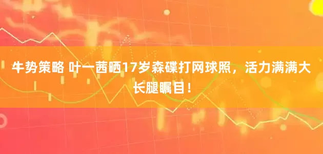 牛势策略 叶一茜晒17岁森碟打网球照，活力满满大长腿瞩目！
