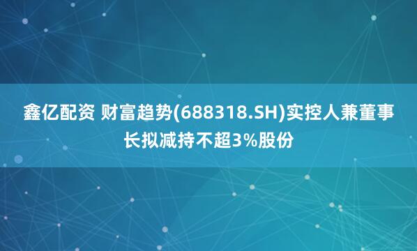 鑫亿配资 财富趋势(688318.SH)实控人兼董事长拟减持不超3%股份