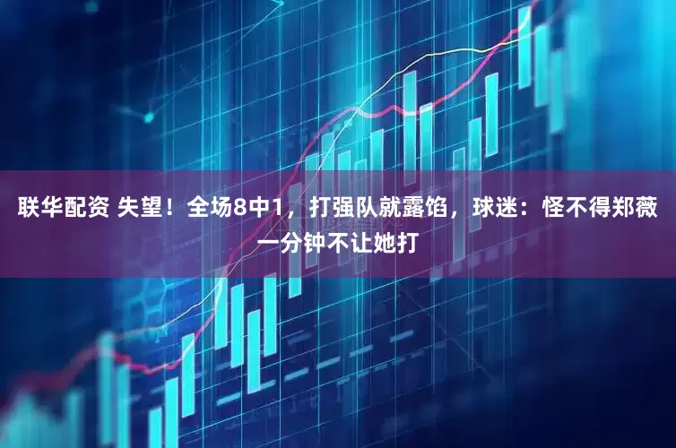 联华配资 失望！全场8中1，打强队就露馅，球迷：怪不得郑薇一分钟不让她打