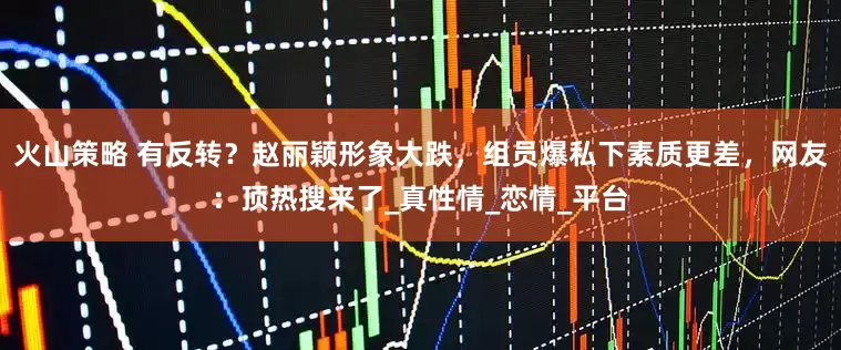 火山策略 有反转？赵丽颖形象大跌，组员爆私下素质更差，网友：顶热搜来了_真性情_恋情_平台