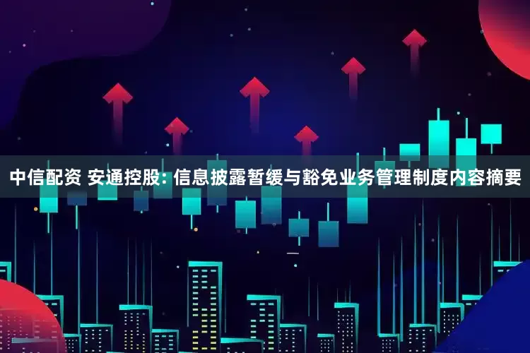 中信配资 安通控股: 信息披露暂缓与豁免业务管理制度内容摘要