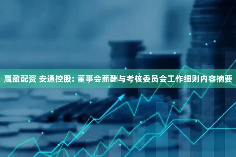 赢盈配资 安通控股: 董事会薪酬与考核委员会工作细则内容摘要