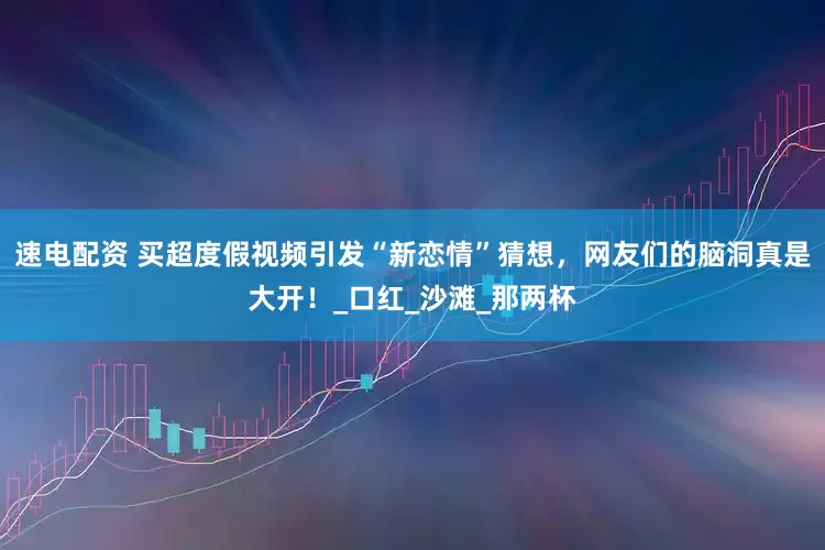 速电配资 买超度假视频引发“新恋情”猜想，网友们的脑洞真是大开！_口红_沙滩_那两杯