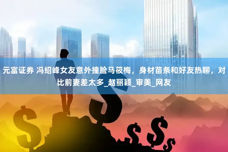 元富证券 冯绍峰女友意外撞脸马筱梅，身材苗条和好友热聊，对比前妻差太多_赵丽颖_审美_网友