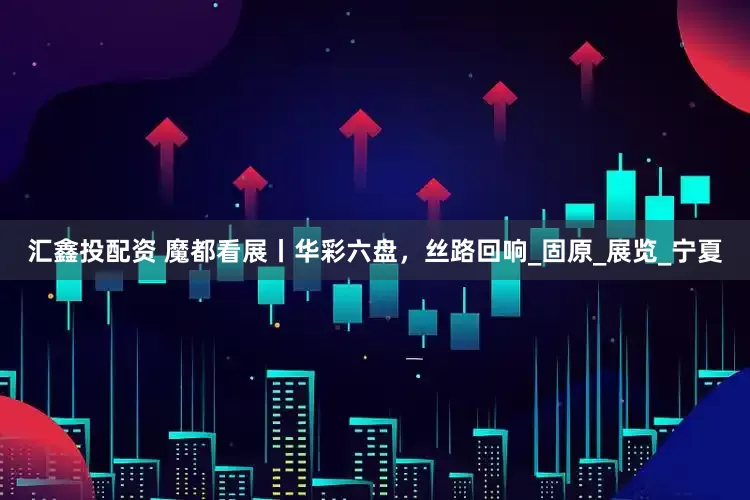 汇鑫投配资 魔都看展丨华彩六盘，丝路回响_固原_展览_宁夏