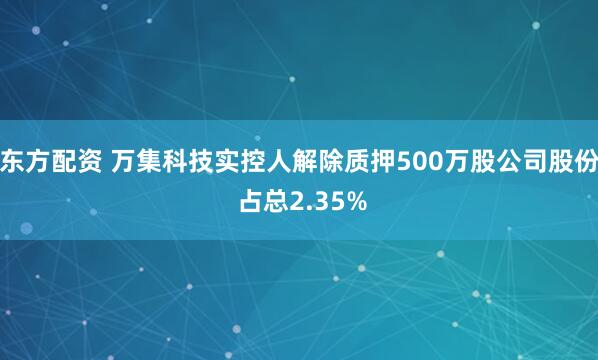东方配资 万集科技实控人解除质押500万股公司股份 占总2.35%