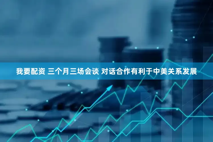 我要配资 三个月三场会谈 对话合作有利于中美关系发展