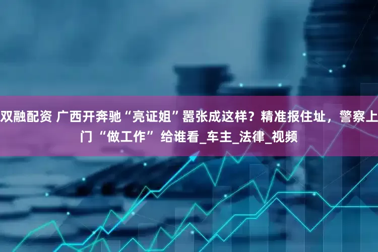 双融配资 广西开奔驰“亮证姐”嚣张成这样？精准报住址，警察上门 “做工作” 给谁看_车主_法律_视频