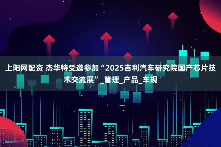 上阳网配资 杰华特受邀参加“2025吉利汽车研究院国产芯片技术交流展”_管理_产品_车规
