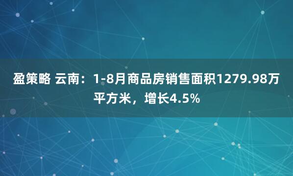 盈策略 云南：1-8月商品房销售面积1279.98万平方米，增长4.5%
