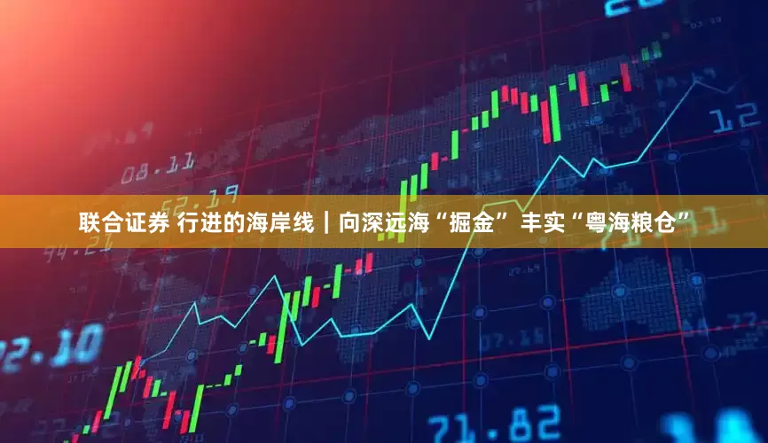 联合证券 行进的海岸线｜向深远海“掘金” 丰实“粤海粮仓”