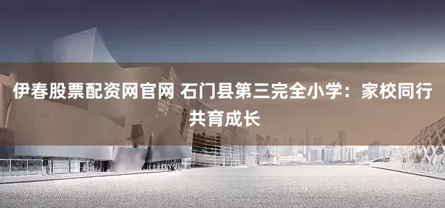 伊春股票配资网官网 石门县第三完全小学：家校同行 共育成长