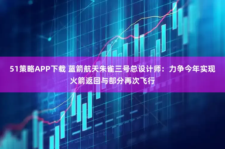 51策略APP下载 蓝箭航天朱雀三号总设计师：力争今年实现火箭返回与部分再次飞行