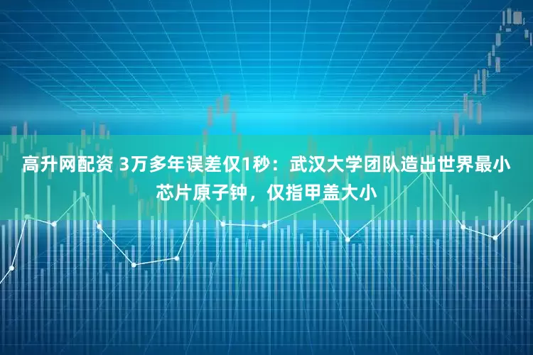 高升网配资 3万多年误差仅1秒：武汉大学团队造出世界最小芯片原子钟，仅指甲盖大小