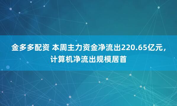 金多多配资 本周主力资金净流出220.65亿元，计算机净流出规模居首