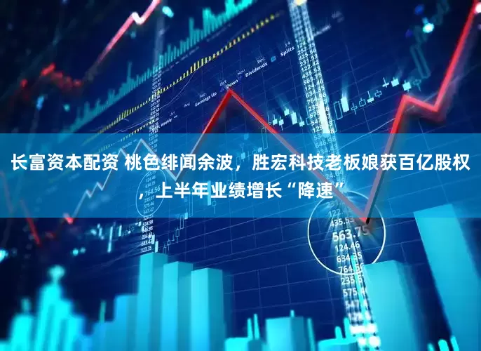 长富资本配资 桃色绯闻余波，胜宏科技老板娘获百亿股权，上半年业绩增长“降速”